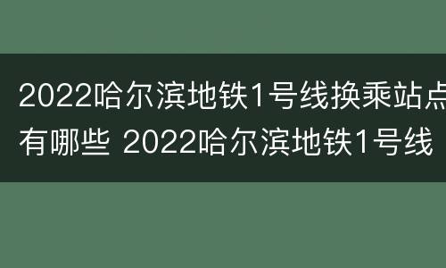 2022哈尔滨地铁1号线换乘站点有哪些 2022哈尔滨地铁1号线换乘站点有哪些呢