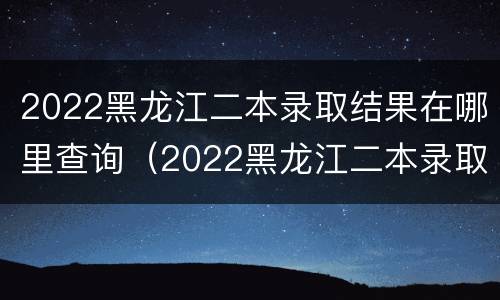 2022黑龙江二本录取结果在哪里查询（2022黑龙江二本录取结果在哪里查询到）
