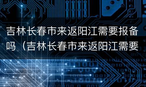 吉林长春市来返阳江需要报备吗（吉林长春市来返阳江需要报备吗最新消息）