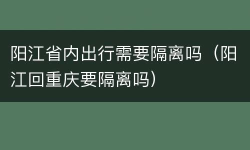 阳江省内出行需要隔离吗（阳江回重庆要隔离吗）