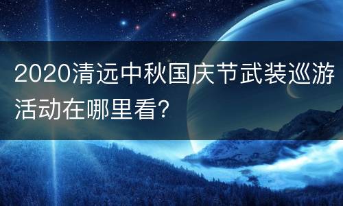 2020清远中秋国庆节武装巡游活动在哪里看？