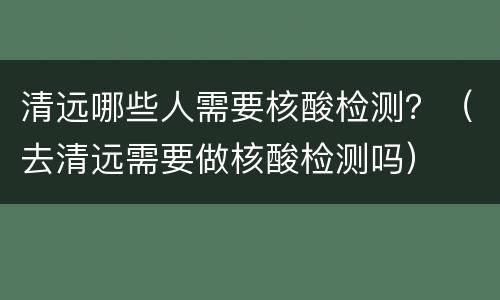 清远哪些人需要核酸检测？（去清远需要做核酸检测吗）