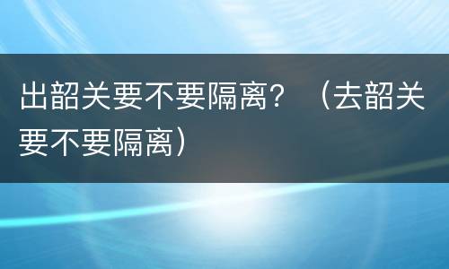 出韶关要不要隔离？（去韶关要不要隔离）