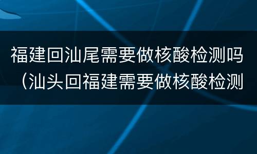 福建回汕尾需要做核酸检测吗（汕头回福建需要做核酸检测吗）