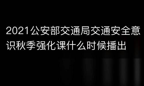 2021公安部交通局交通安全意识秋季强化课什么时候播出