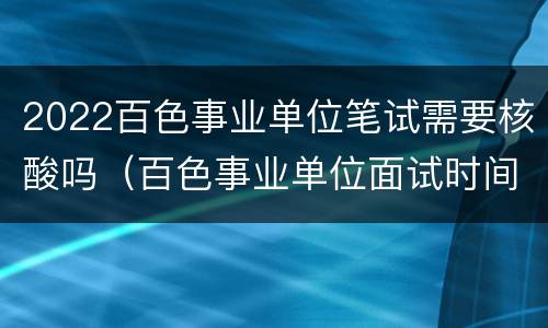 2022百色事业单位笔试需要核酸吗（百色事业单位面试时间）