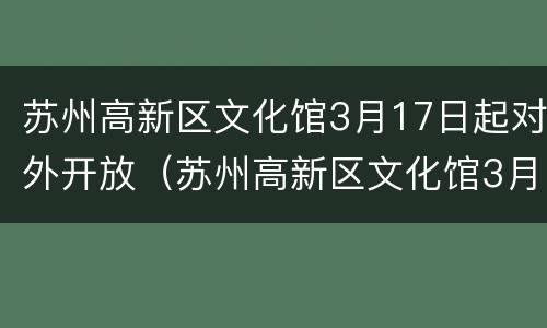 苏州高新区文化馆3月17日起对外开放（苏州高新区文化馆3月17日起对外开放吗）
