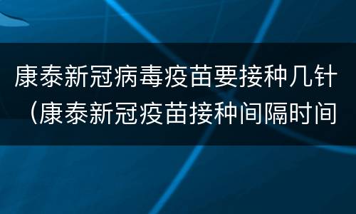 康泰新冠病毒疫苗要接种几针（康泰新冠疫苗接种间隔时间）