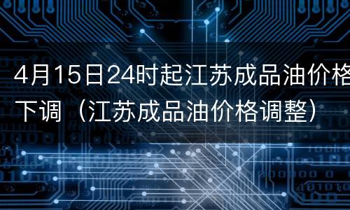 4月15日24时起江苏成品油价格下调（江苏成品油价格调整）