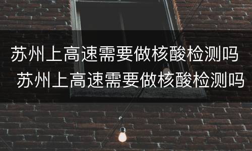苏州上高速需要做核酸检测吗 苏州上高速需要做核酸检测吗现在