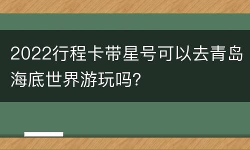 2022行程卡带星号可以去青岛海底世界游玩吗？