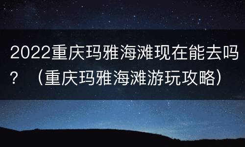 2022重庆玛雅海滩现在能去吗？（重庆玛雅海滩游玩攻略）