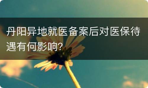 丹阳异地就医备案后对医保待遇有何影响？