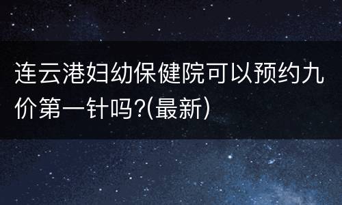 连云港妇幼保健院可以预约九价第一针吗?(最新)