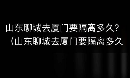 山东聊城去厦门要隔离多久？（山东聊城去厦门要隔离多久才能回来）