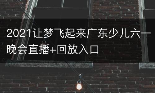 2021让梦飞起来广东少儿六一晚会直播+回放入口