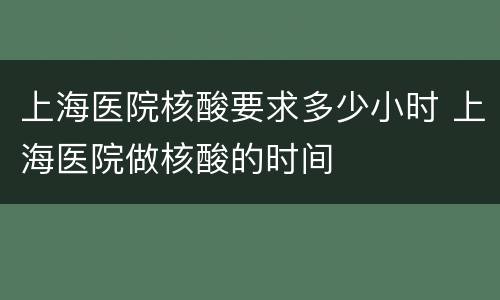 上海医院核酸要求多少小时 上海医院做核酸的时间