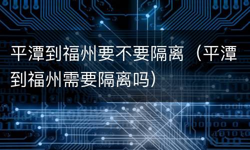 平潭到福州要不要隔离（平潭到福州需要隔离吗）