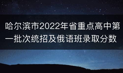 哈尔滨市2022年省重点高中第一批次统招及俄语班录取分数线
