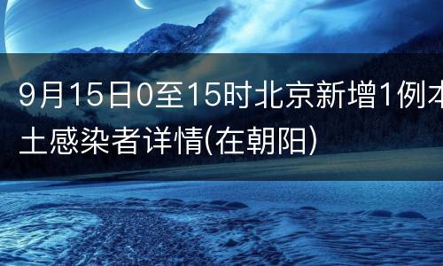 9月15日0至15时北京新增1例本土感染者详情(在朝阳)