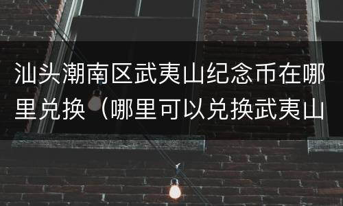 汕头潮南区武夷山纪念币在哪里兑换（哪里可以兑换武夷山纪念币）