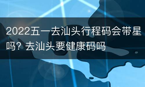 2022五一去汕头行程码会带星吗? 去汕头要健康码吗