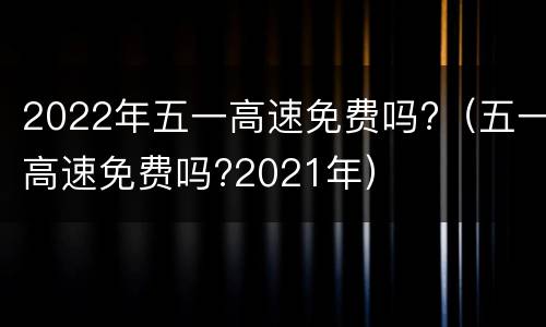 2022年五一高速免费吗?（五一高速免费吗?2021年）