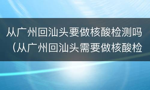 从广州回汕头要做核酸检测吗（从广州回汕头需要做核酸检测吗）