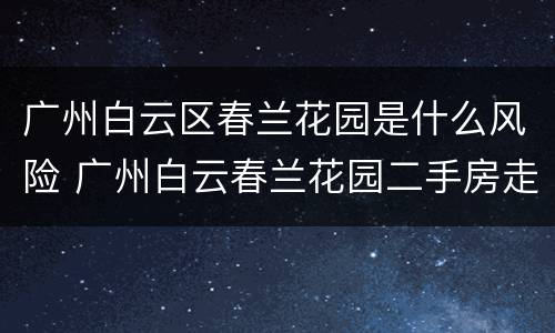 广州白云区春兰花园是什么风险 广州白云春兰花园二手房走势