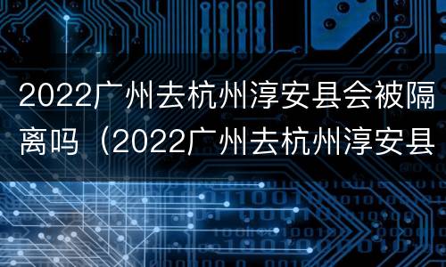 2022广州去杭州淳安县会被隔离吗（2022广州去杭州淳安县会被隔离吗最新消息）