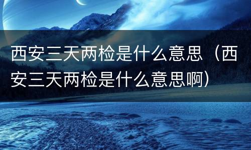 西安三天两检是什么意思（西安三天两检是什么意思啊）