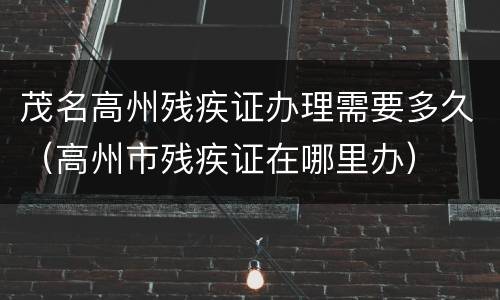 茂名高州残疾证办理需要多久（高州市残疾证在哪里办）