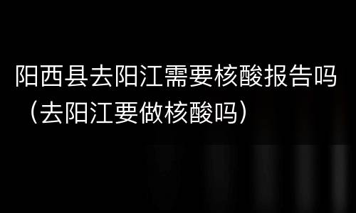 阳西县去阳江需要核酸报告吗（去阳江要做核酸吗）