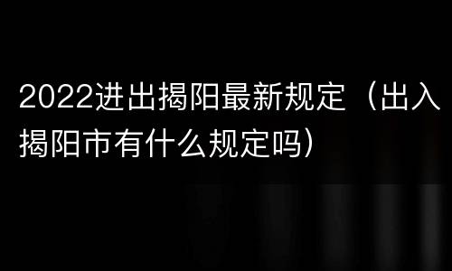 2022进出揭阳最新规定（出入揭阳市有什么规定吗）