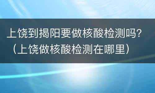 上饶到揭阳要做核酸检测吗？（上饶做核酸检测在哪里）