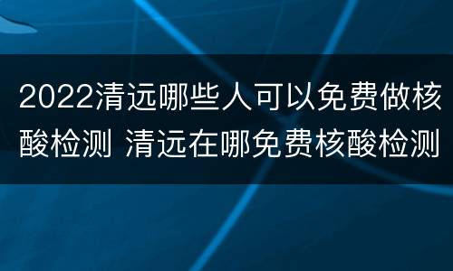 2022清远哪些人可以免费做核酸检测 清远在哪免费核酸检测