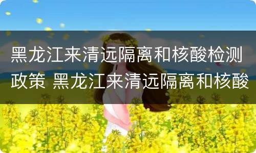 黑龙江来清远隔离和核酸检测政策 黑龙江来清远隔离和核酸检测政策最新