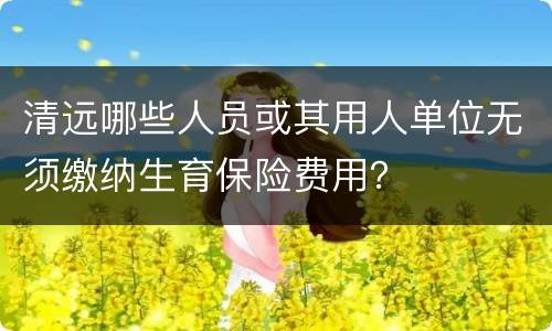 清远哪些人员或其用人单位无须缴纳生育保险费用？