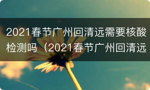 2021春节广州回清远需要核酸检测吗（2021春节广州回清远需要核酸检测吗今天）