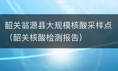 韶关翁源县大规模核酸采样点（韶关核酸检测报告）