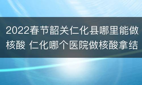 2022春节韶关仁化县哪里能做核酸 仁化哪个医院做核酸拿结果快