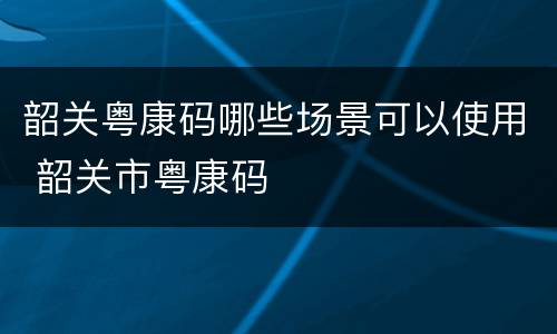 韶关粤康码哪些场景可以使用 韶关市粤康码