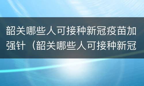 韶关哪些人可接种新冠疫苗加强针（韶关哪些人可接种新冠疫苗加强针呢）