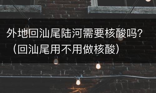 外地回汕尾陆河需要核酸吗？（回汕尾用不用做核酸）