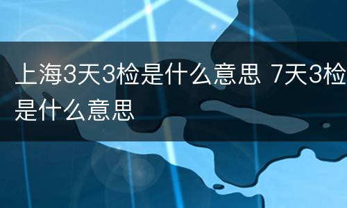 上海3天3检是什么意思 7天3检是什么意思