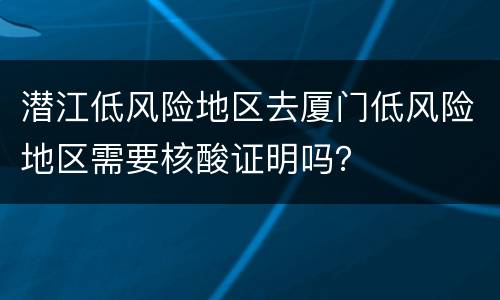 潜江低风险地区去厦门低风险地区需要核酸证明吗？