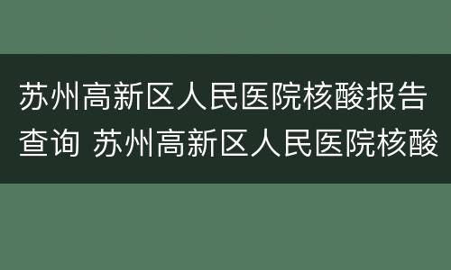 苏州高新区人民医院核酸报告查询 苏州高新区人民医院核酸报告查询时间