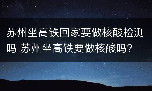 苏州坐高铁回家要做核酸检测吗 苏州坐高铁要做核酸吗?