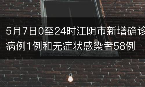5月7日0至24时江阴市新增确诊病例1例和无症状感染者58例