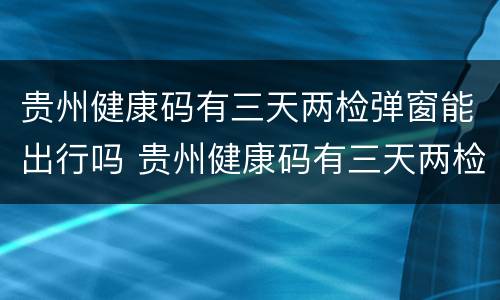贵州健康码有三天两检弹窗能出行吗 贵州健康码有三天两检弹窗能出行吗现在